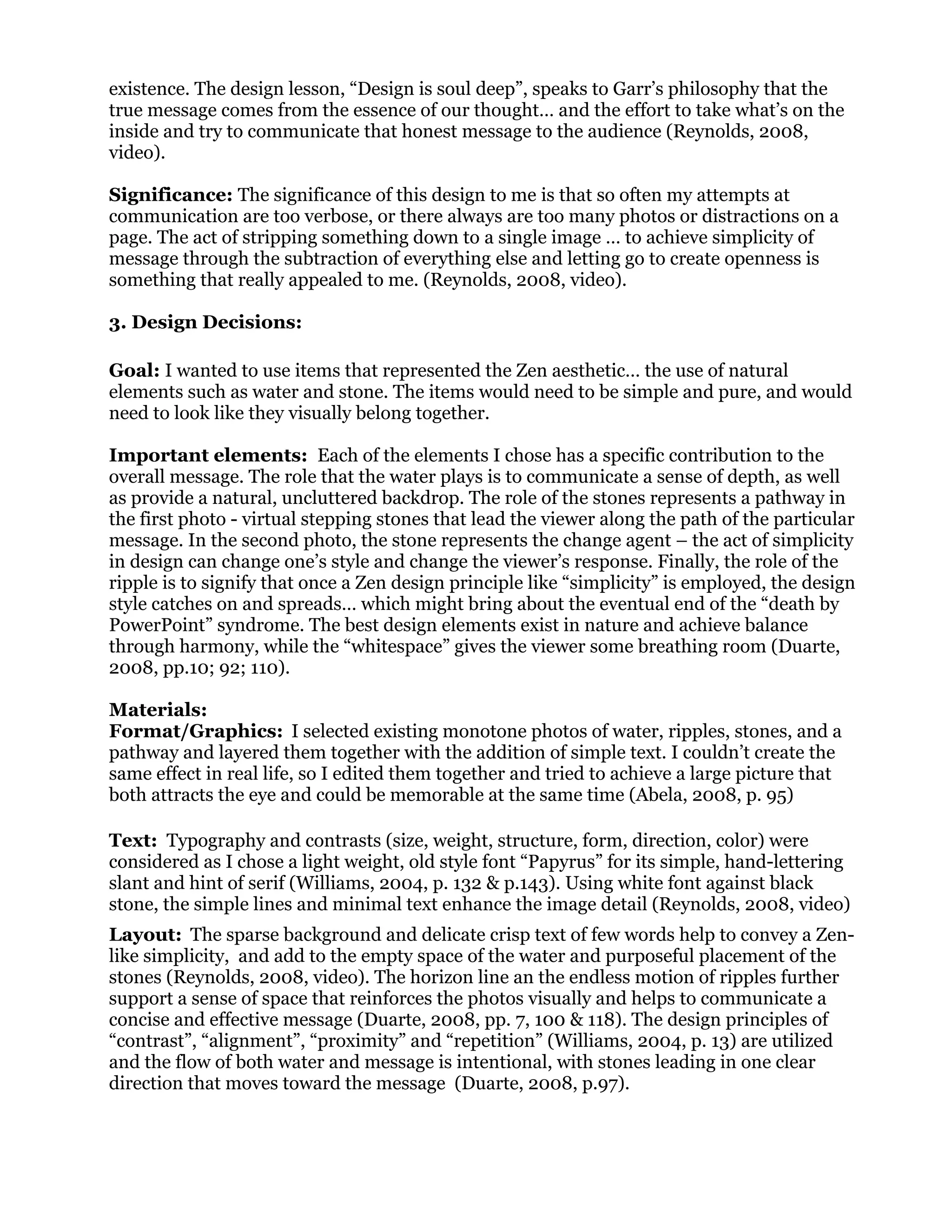 existence. The design lesson, “Design is soul deep”, speaks to Garr’s philosophy that the
true message comes from the essence of our thought… and the effort to take what’s on the
inside and try to communicate that honest message to the audience (Reynolds, 2008,
video).
Significance: The significance of this design to me is that so often my attempts at
communication are too verbose, or there always are too many photos or distractions on a
page. The act of stripping something down to a single image … to achieve simplicity of
message through the subtraction of everything else and letting go to create openness is
something that really appealed to me. (Reynolds, 2008, video).
3. Design Decisions:
Goal: I wanted to use items that represented the Zen aesthetic… the use of natural
elements such as water and stone. The items would need to be simple and pure, and would
need to look like they visually belong together.
Important elements: Each of the elements I chose has a specific contribution to the
overall message. The role that the water plays is to communicate a sense of depth, as well
as provide a natural, uncluttered backdrop. The role of the stones represents a pathway in
the first photo - virtual stepping stones that lead the viewer along the path of the particular
message. In the second photo, the stone represents the change agent – the act of simplicity
in design can change one’s style and change the viewer’s response. Finally, the role of the
ripple is to signify that once a Zen design principle like “simplicity” is employed, the design
style catches on and spreads… which might bring about the eventual end of the “death by
PowerPoint” syndrome. The best design elements exist in nature and achieve balance
through harmony, while the “whitespace” gives the viewer some breathing room (Duarte,
2008, pp.10; 92; 110).
Materials:
Format/Graphics: I selected existing monotone photos of water, ripples, stones, and a
pathway and layered them together with the addition of simple text. I couldn’t create the
same effect in real life, so I edited them together and tried to achieve a large picture that
both attracts the eye and could be memorable at the same time (Abela, 2008, p. 95)
Text: Typography and contrasts (size, weight, structure, form, direction, color) were
considered as I chose a light weight, old style font “Papyrus” for its simple, hand-lettering
slant and hint of serif (Williams, 2004, p. 132 & p.143). Using white font against black
stone, the simple lines and minimal text enhance the image detail (Reynolds, 2008, video)
Layout: The sparse background and delicate crisp text of few words help to convey a Zen-
like simplicity, and add to the empty space of the water and purposeful placement of the
stones (Reynolds, 2008, video). The horizon line an the endless motion of ripples further
support a sense of space that reinforces the photos visually and helps to communicate a
concise and effective message (Duarte, 2008, pp. 7, 100 & 118). The design principles of
“contrast”, “alignment”, “proximity” and “repetition” (Williams, 2004, p. 13) are utilized
and the flow of both water and message is intentional, with stones leading in one clear
direction that moves toward the message (Duarte, 2008, p.97).
 