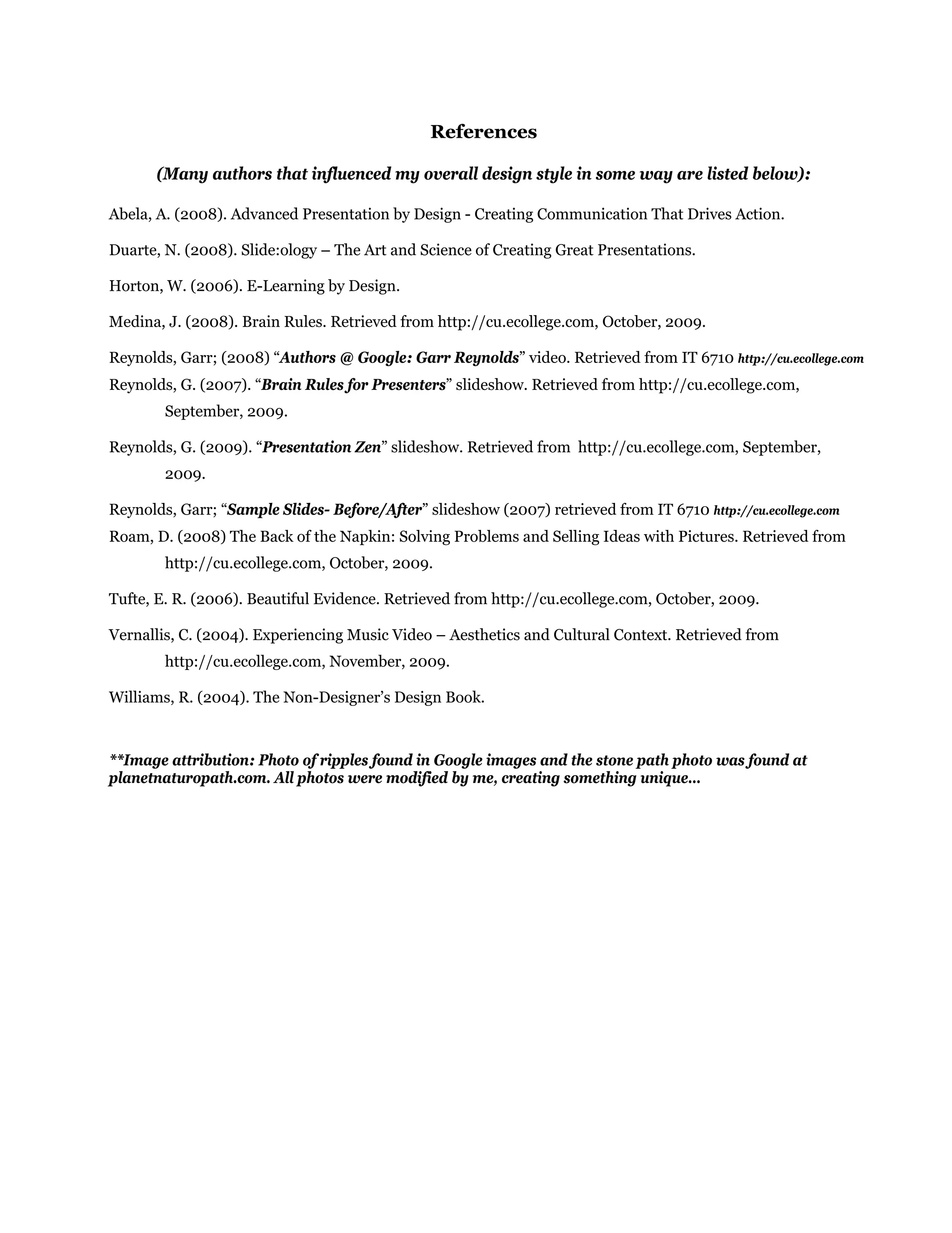 References
(Many authors that influenced my overall design style in some way are listed below):
Abela, A. (2008). Advanced Presentation by Design - Creating Communication That Drives Action.
Duarte, N. (2008). Slide:ology – The Art and Science of Creating Great Presentations.
Horton, W. (2006). E-Learning by Design.
Medina, J. (2008). Brain Rules. Retrieved from http://cu.ecollege.com, October, 2009.
Reynolds, Garr; (2008) “Authors @ Google: Garr Reynolds” video. Retrieved from IT 6710 http://cu.ecollege.com
Reynolds, G. (2007). “Brain Rules for Presenters” slideshow. Retrieved from http://cu.ecollege.com,
September, 2009.
Reynolds, G. (2009). “Presentation Zen” slideshow. Retrieved from http://cu.ecollege.com, September,
2009.
Reynolds, Garr; “Sample Slides- Before/After” slideshow (2007) retrieved from IT 6710 http://cu.ecollege.com
Roam, D. (2008) The Back of the Napkin: Solving Problems and Selling Ideas with Pictures. Retrieved from
http://cu.ecollege.com, October, 2009.
Tufte, E. R. (2006). Beautiful Evidence. Retrieved from http://cu.ecollege.com, October, 2009.
Vernallis, C. (2004). Experiencing Music Video – Aesthetics and Cultural Context. Retrieved from
http://cu.ecollege.com, November, 2009.
Williams, R. (2004). The Non-Designer’s Design Book.
**Image attribution: Photo of ripples found in Google images and the stone path photo was found at
planetnaturopath.com. All photos were modified by me, creating something unique…
 