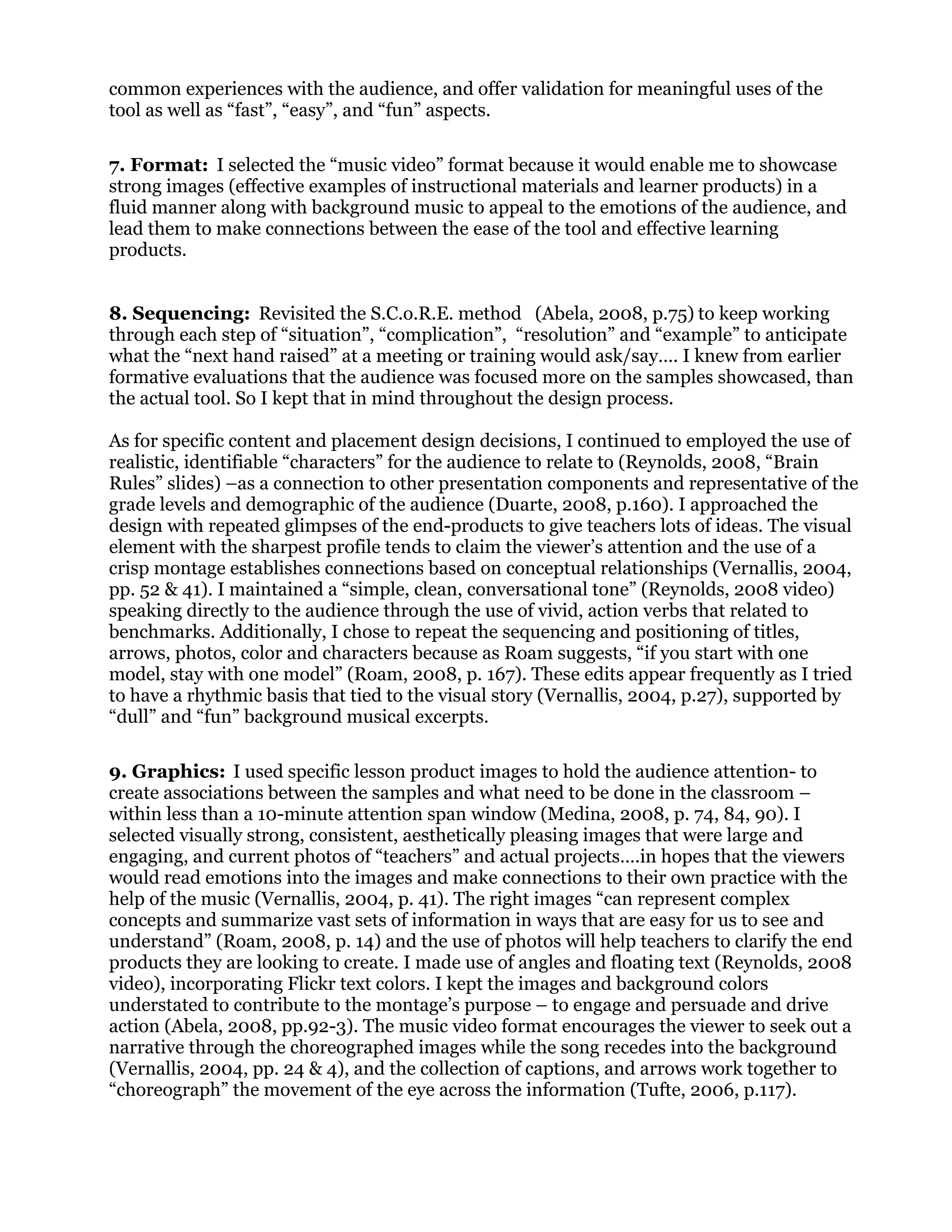 common experiences with the audience, and offer validation for meaningful uses of the
tool as well as “fast”, “easy”, and “fun” aspects.
7. Format: I selected the “music video” format because it would enable me to showcase
strong images (effective examples of instructional materials and learner products) in a
fluid manner along with background music to appeal to the emotions of the audience, and
lead them to make connections between the ease of the tool and effective learning
products.
8. Sequencing: Revisited the S.C.o.R.E. method (Abela, 2008, p.75) to keep working
through each step of “situation”, “complication”, “resolution” and “example” to anticipate
what the “next hand raised” at a meeting or training would ask/say…. I knew from earlier
formative evaluations that the audience was focused more on the samples showcased, than
the actual tool. So I kept that in mind throughout the design process.
As for specific content and placement design decisions, I continued to employed the use of
realistic, identifiable “characters” for the audience to relate to (Reynolds, 2008, “Brain
Rules” slides) –as a connection to other presentation components and representative of the
grade levels and demographic of the audience (Duarte, 2008, p.160). I approached the
design with repeated glimpses of the end-products to give teachers lots of ideas. The visual
element with the sharpest profile tends to claim the viewer’s attention and the use of a
crisp montage establishes connections based on conceptual relationships (Vernallis, 2004,
pp. 52 & 41). I maintained a “simple, clean, conversational tone” (Reynolds, 2008 video)
speaking directly to the audience through the use of vivid, action verbs that related to
benchmarks. Additionally, I chose to repeat the sequencing and positioning of titles,
arrows, photos, color and characters because as Roam suggests, “if you start with one
model, stay with one model” (Roam, 2008, p. 167). These edits appear frequently as I tried
to have a rhythmic basis that tied to the visual story (Vernallis, 2004, p.27), supported by
“dull” and “fun” background musical excerpts.
9. Graphics: I used specific lesson product images to hold the audience attention- to
create associations between the samples and what need to be done in the classroom –
within less than a 10-minute attention span window (Medina, 2008, p. 74, 84, 90). I
selected visually strong, consistent, aesthetically pleasing images that were large and
engaging, and current photos of “teachers” and actual projects….in hopes that the viewers
would read emotions into the images and make connections to their own practice with the
help of the music (Vernallis, 2004, p. 41). The right images “can represent complex
concepts and summarize vast sets of information in ways that are easy for us to see and
understand” (Roam, 2008, p. 14) and the use of photos will help teachers to clarify the end
products they are looking to create. I made use of angles and floating text (Reynolds, 2008
video), incorporating Flickr text colors. I kept the images and background colors
understated to contribute to the montage’s purpose – to engage and persuade and drive
action (Abela, 2008, pp.92-3). The music video format encourages the viewer to seek out a
narrative through the choreographed images while the song recedes into the background
(Vernallis, 2004, pp. 24 & 4), and the collection of captions, and arrows work together to
“choreograph” the movement of the eye across the information (Tufte, 2006, p.117).
 