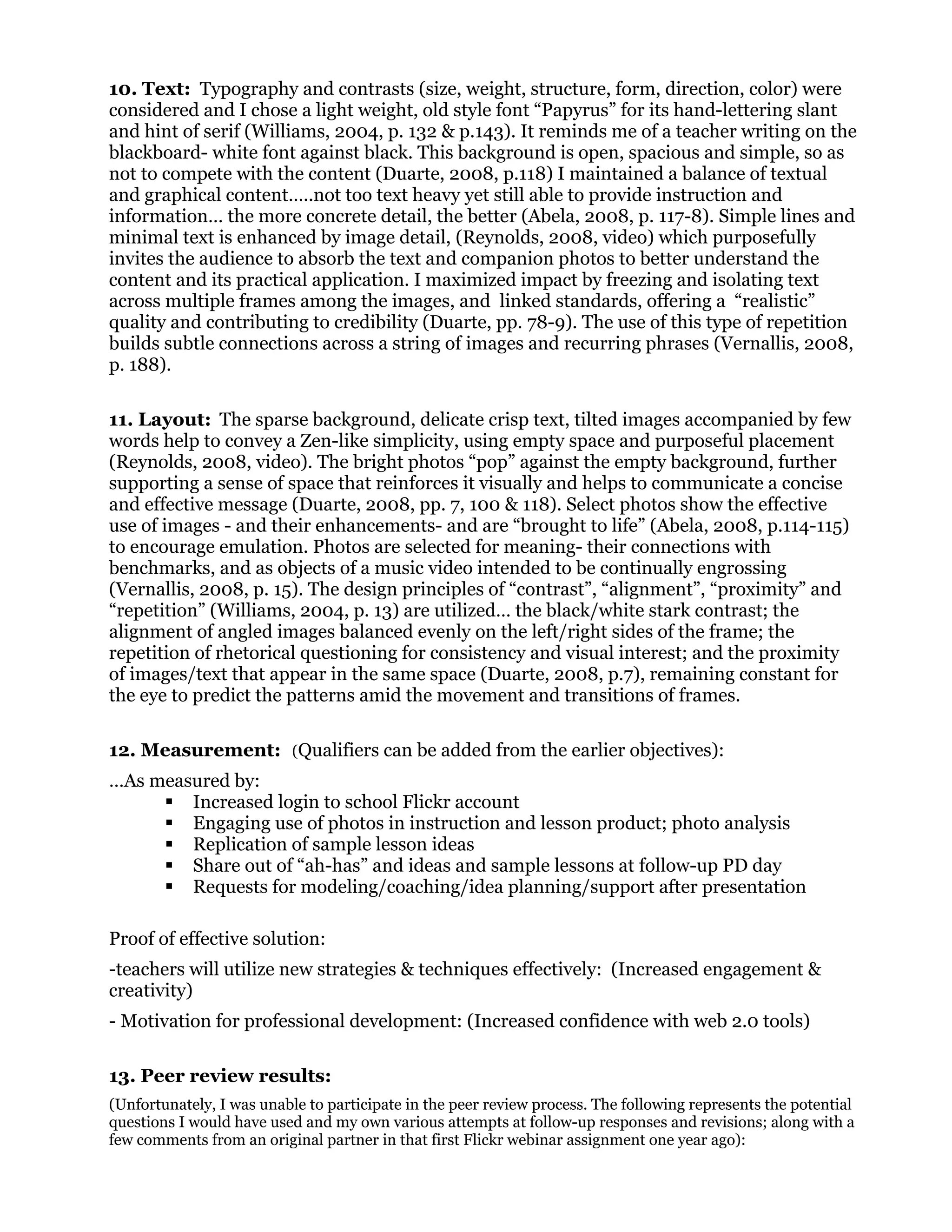 10. Text: Typography and contrasts (size, weight, structure, form, direction, color) were
considered and I chose a light weight, old style font “Papyrus” for its hand-lettering slant
and hint of serif (Williams, 2004, p. 132 & p.143). It reminds me of a teacher writing on the
blackboard- white font against black. This background is open, spacious and simple, so as
not to compete with the content (Duarte, 2008, p.118) I maintained a balance of textual
and graphical content…..not too text heavy yet still able to provide instruction and
information… the more concrete detail, the better (Abela, 2008, p. 117-8). Simple lines and
minimal text is enhanced by image detail, (Reynolds, 2008, video) which purposefully
invites the audience to absorb the text and companion photos to better understand the
content and its practical application. I maximized impact by freezing and isolating text
across multiple frames among the images, and linked standards, offering a “realistic”
quality and contributing to credibility (Duarte, pp. 78-9). The use of this type of repetition
builds subtle connections across a string of images and recurring phrases (Vernallis, 2008,
p. 188).
11. Layout: The sparse background, delicate crisp text, tilted images accompanied by few
words help to convey a Zen-like simplicity, using empty space and purposeful placement
(Reynolds, 2008, video). The bright photos “pop” against the empty background, further
supporting a sense of space that reinforces it visually and helps to communicate a concise
and effective message (Duarte, 2008, pp. 7, 100 & 118). Select photos show the effective
use of images - and their enhancements- and are “brought to life” (Abela, 2008, p.114-115)
to encourage emulation. Photos are selected for meaning- their connections with
benchmarks, and as objects of a music video intended to be continually engrossing
(Vernallis, 2008, p. 15). The design principles of “contrast”, “alignment”, “proximity” and
“repetition” (Williams, 2004, p. 13) are utilized… the black/white stark contrast; the
alignment of angled images balanced evenly on the left/right sides of the frame; the
repetition of rhetorical questioning for consistency and visual interest; and the proximity
of images/text that appear in the same space (Duarte, 2008, p.7), remaining constant for
the eye to predict the patterns amid the movement and transitions of frames.
12. Measurement: (Qualifiers can be added from the earlier objectives):
…As measured by:
 Increased login to school Flickr account
 Engaging use of photos in instruction and lesson product; photo analysis
 Replication of sample lesson ideas
 Share out of “ah-has” and ideas and sample lessons at follow-up PD day
 Requests for modeling/coaching/idea planning/support after presentation
Proof of effective solution:
-teachers will utilize new strategies & techniques effectively: (Increased engagement &
creativity)
- Motivation for professional development: (Increased confidence with web 2.0 tools)
13. Peer review results:
(Unfortunately, I was unable to participate in the peer review process. The following represents the potential
questions I would have used and my own various attempts at follow-up responses and revisions; along with a
few comments from an original partner in that first Flickr webinar assignment one year ago):
 