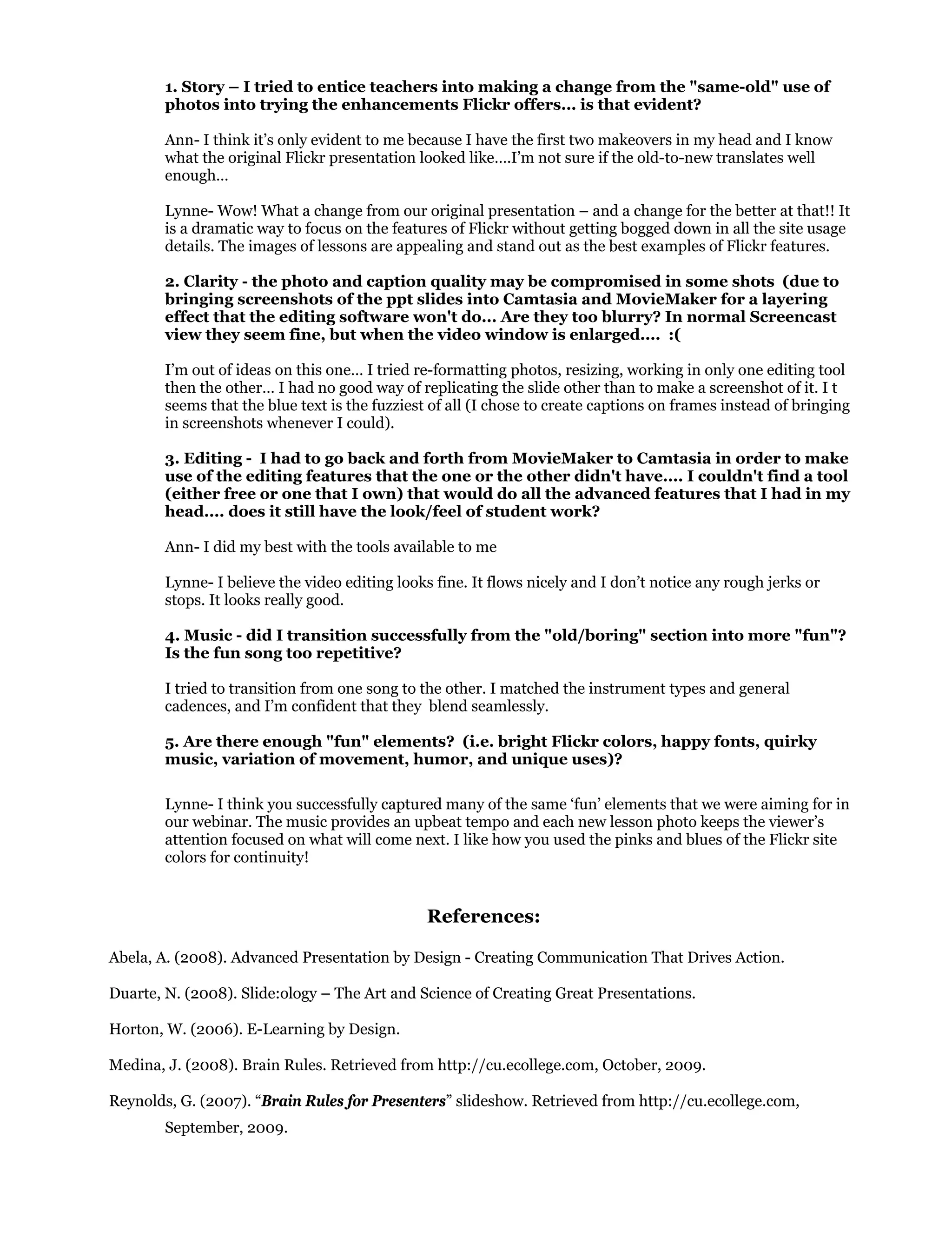 1. Story – I tried to entice teachers into making a change from the "same-old" use of
photos into trying the enhancements Flickr offers... is that evident?
Ann- I think it’s only evident to me because I have the first two makeovers in my head and I know
what the original Flickr presentation looked like….I’m not sure if the old-to-new translates well
enough…
Lynne- Wow! What a change from our original presentation – and a change for the better at that!! It
is a dramatic way to focus on the features of Flickr without getting bogged down in all the site usage
details. The images of lessons are appealing and stand out as the best examples of Flickr features.
2. Clarity - the photo and caption quality may be compromised in some shots (due to
bringing screenshots of the ppt slides into Camtasia and MovieMaker for a layering
effect that the editing software won't do... Are they too blurry? In normal Screencast
view they seem fine, but when the video window is enlarged.... :(
I’m out of ideas on this one… I tried re-formatting photos, resizing, working in only one editing tool
then the other… I had no good way of replicating the slide other than to make a screenshot of it. I t
seems that the blue text is the fuzziest of all (I chose to create captions on frames instead of bringing
in screenshots whenever I could).
3. Editing - I had to go back and forth from MovieMaker to Camtasia in order to make
use of the editing features that the one or the other didn't have.... I couldn't find a tool
(either free or one that I own) that would do all the advanced features that I had in my
head.... does it still have the look/feel of student work?
Ann- I did my best with the tools available to me
Lynne- I believe the video editing looks fine. It flows nicely and I don’t notice any rough jerks or
stops. It looks really good.
4. Music - did I transition successfully from the "old/boring" section into more "fun"?
Is the fun song too repetitive?
I tried to transition from one song to the other. I matched the instrument types and general
cadences, and I’m confident that they blend seamlessly.
5. Are there enough "fun" elements? (i.e. bright Flickr colors, happy fonts, quirky
music, variation of movement, humor, and unique uses)?
Lynne- I think you successfully captured many of the same ‘fun’ elements that we were aiming for in
our webinar. The music provides an upbeat tempo and each new lesson photo keeps the viewer’s
attention focused on what will come next. I like how you used the pinks and blues of the Flickr site
colors for continuity!
References:
Abela, A. (2008). Advanced Presentation by Design - Creating Communication That Drives Action.
Duarte, N. (2008). Slide:ology – The Art and Science of Creating Great Presentations.
Horton, W. (2006). E-Learning by Design.
Medina, J. (2008). Brain Rules. Retrieved from http://cu.ecollege.com, October, 2009.
Reynolds, G. (2007). “Brain Rules for Presenters” slideshow. Retrieved from http://cu.ecollege.com,
September, 2009.
 