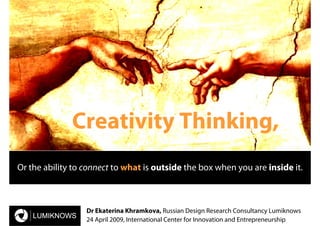 Creativity Thinking,
Or the ability to connect to what is outside the box when you are inside it.



                  Dr Ekaterina Khramkova, Russian Design Research Consultancy Lumiknows
                  24 April 2009, International Center for Innovation and Entrepreneurship
 