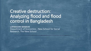 LOPAMUDRA BANERJEE
Department of Economics , New School for Social
Research, The New School
Creative destruction:
Analyzing flood and flood
control in Bangladesh
 