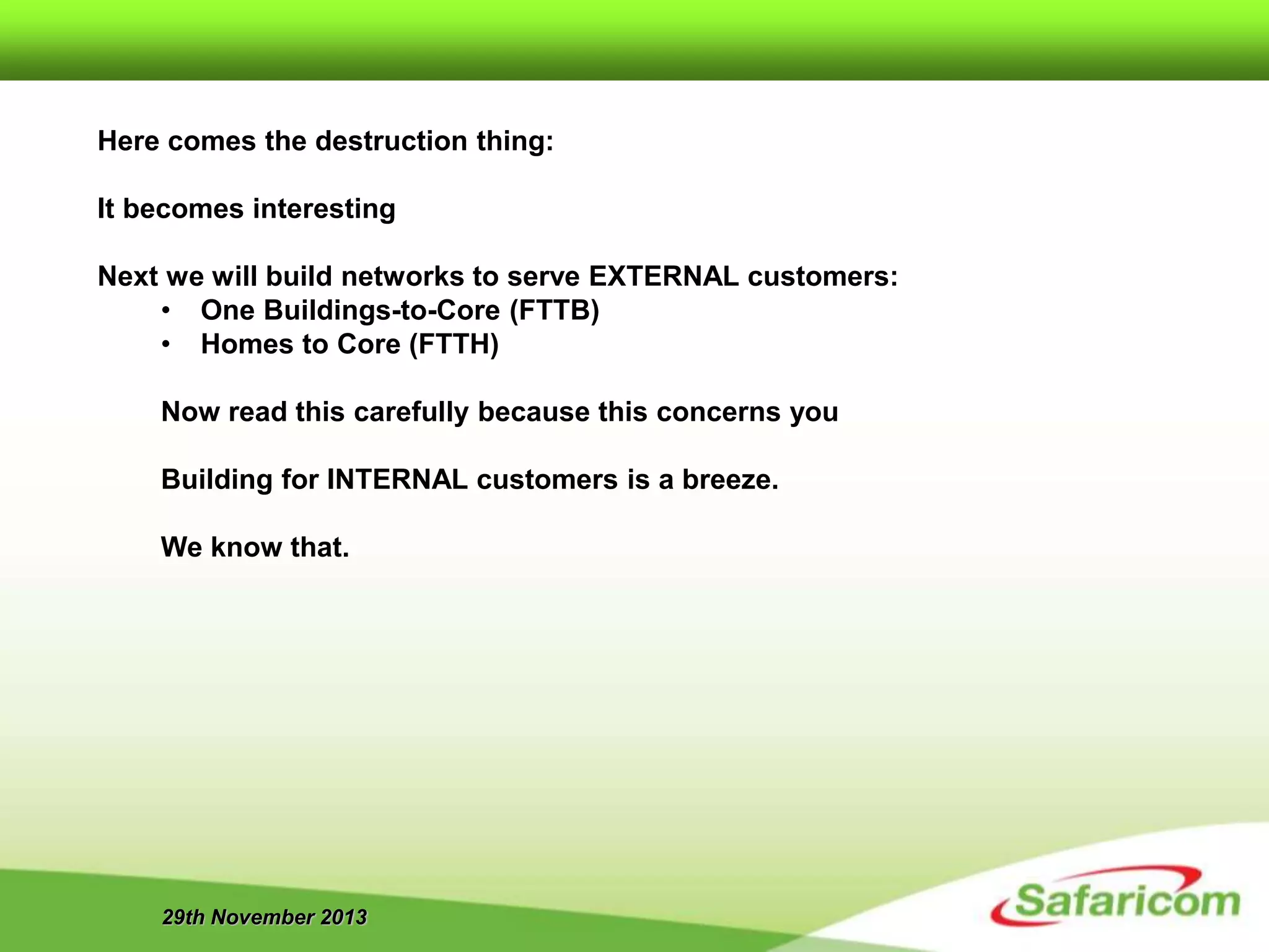 29th November 2013
Here comes the destruction thing:
It becomes interesting
Next we will build networks to serve EXTERNAL customers:
• One Buildings-to-Core (FTTB)
• Homes to Core (FTTH)
Now read this carefully because this concerns you
Building for INTERNAL customers is a breeze.
We know that.
 