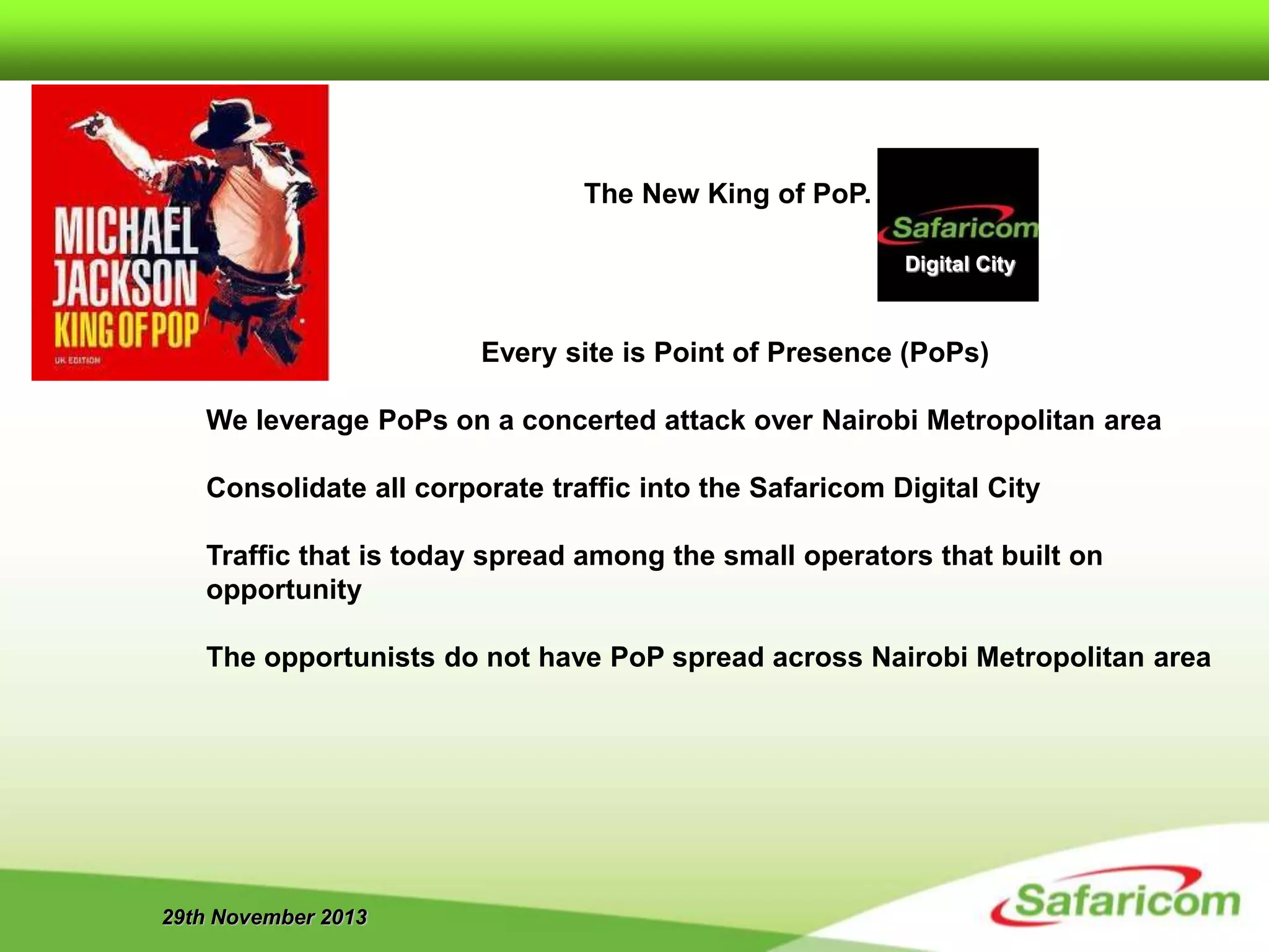29th November 2013
Every site is Point of Presence (PoPs)
We leverage PoPs on a concerted attack over Nairobi Metropolitan area
Consolidate all corporate traffic into the Safaricom Digital City
Traffic that is today spread among the small operators that built on
opportunity
The opportunists do not have PoP spread across Nairobi Metropolitan area
Digital City
The New King of PoP.
 