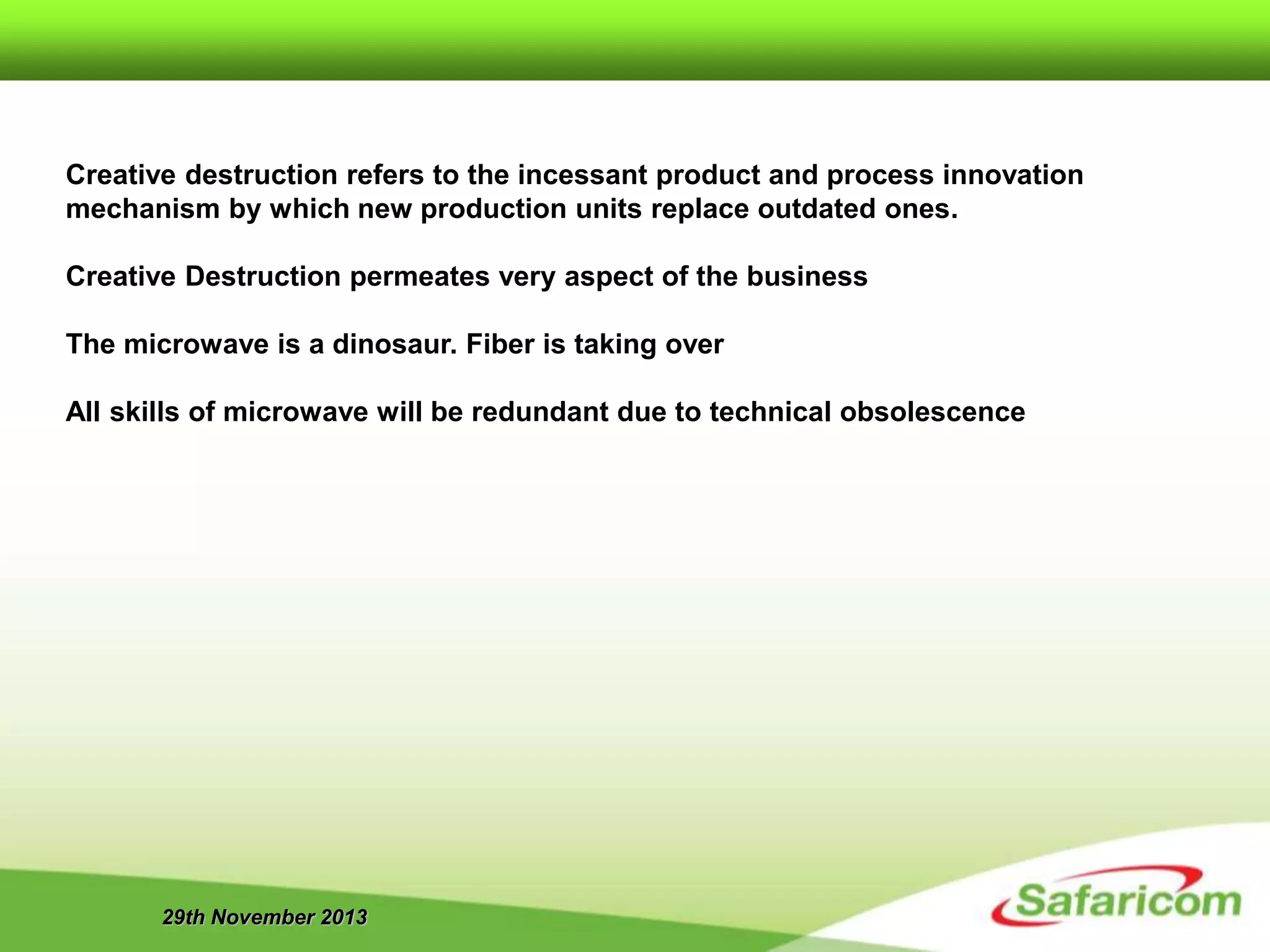 29th November 2013
Creative destruction refers to the incessant product and process innovation
mechanism by which new production units replace outdated ones.
Creative Destruction permeates very aspect of the business
The microwave is a dinosaur. Fiber is taking over
All skills of microwave will be redundant due to technical obsolescence
 