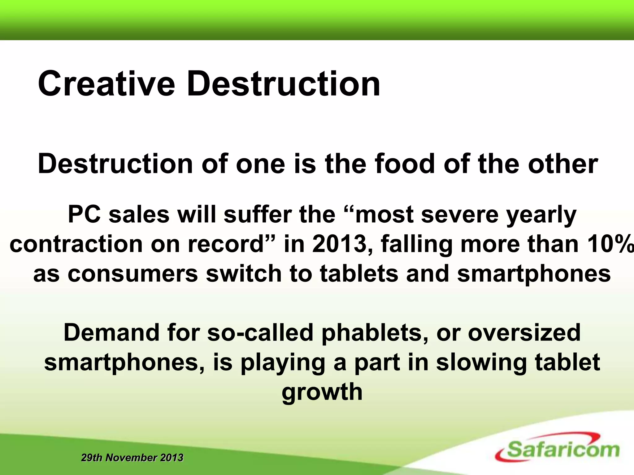 29th November 2013
Creative Destruction
Destruction of one is the food of the other
PC sales will suffer the “most severe yearly
contraction on record” in 2013, falling more than 10%
as consumers switch to tablets and smartphones
Demand for so-called phablets, or oversized
smartphones, is playing a part in slowing tablet
growth
 