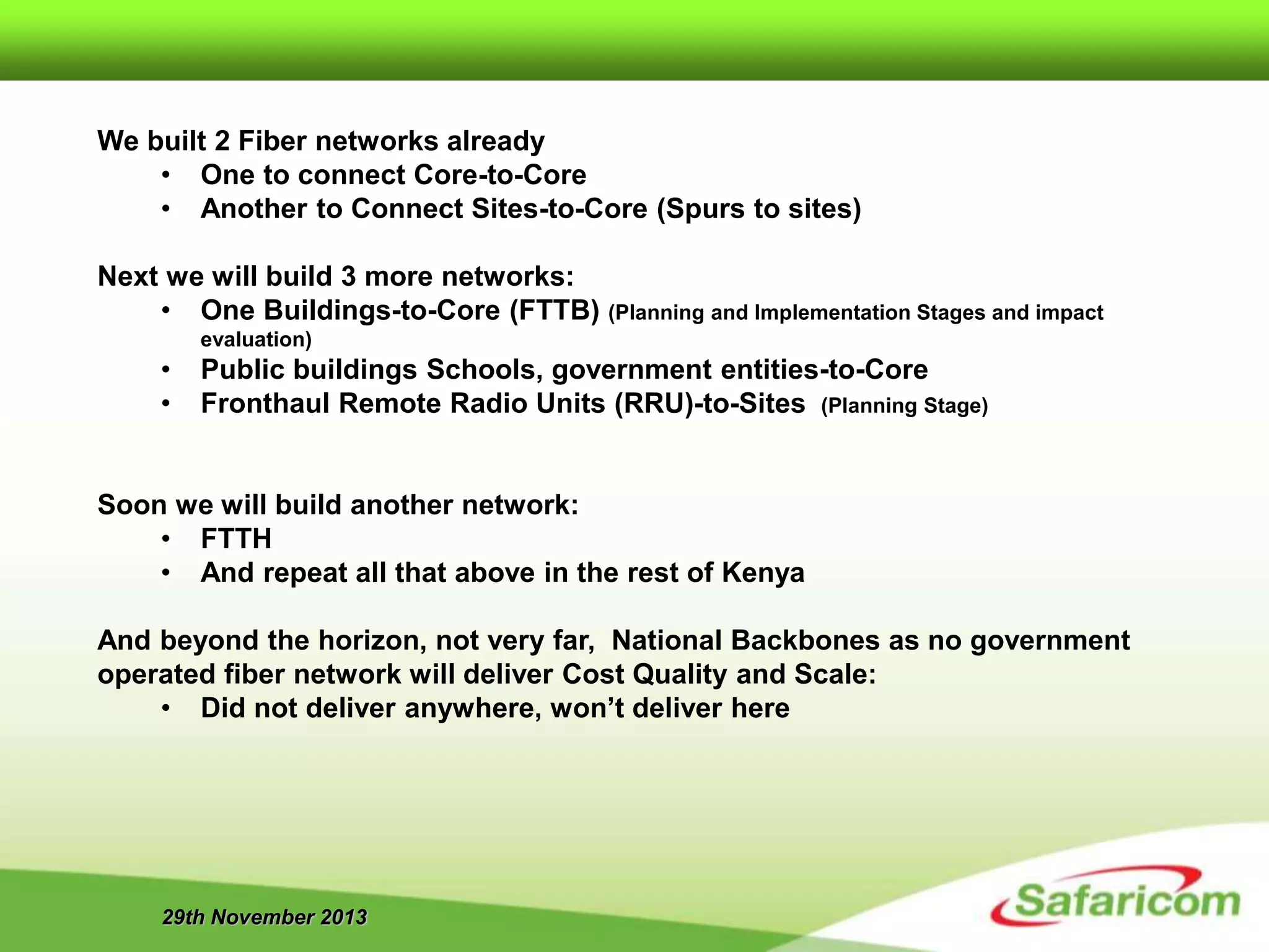 29th November 2013
We built 2 Fiber networks already
• One to connect Core-to-Core
• Another to Connect Sites-to-Core (Spurs to sites)
Next we will build 3 more networks:
• One Buildings-to-Core (FTTB) (Planning and Implementation Stages and impact
evaluation)
• Public buildings Schools, government entities-to-Core
• Fronthaul Remote Radio Units (RRU)-to-Sites (Planning Stage)
Soon we will build another network:
• FTTH
• And repeat all that above in the rest of Kenya
And beyond the horizon, not very far, National Backbones as no government
operated fiber network will deliver Cost Quality and Scale:
• Did not deliver anywhere, won’t deliver here
 
