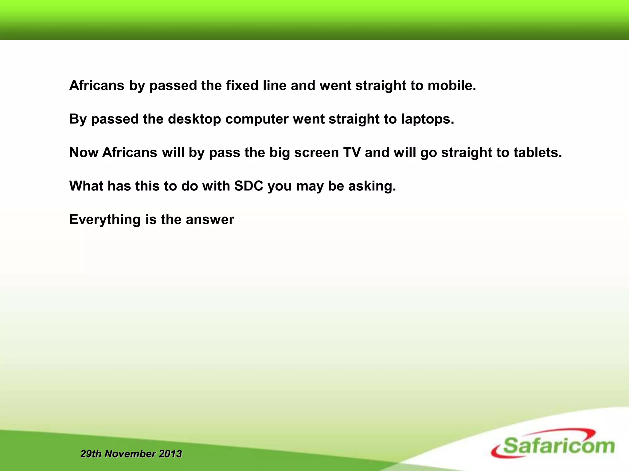 29th November 2013
Africans by passed the fixed line and went straight to mobile.
By passed the desktop computer went straight to laptops.
Now Africans will by pass the big screen TV and will go straight to tablets.
What has this to do with SDC you may be asking.
Everything is the answer
 