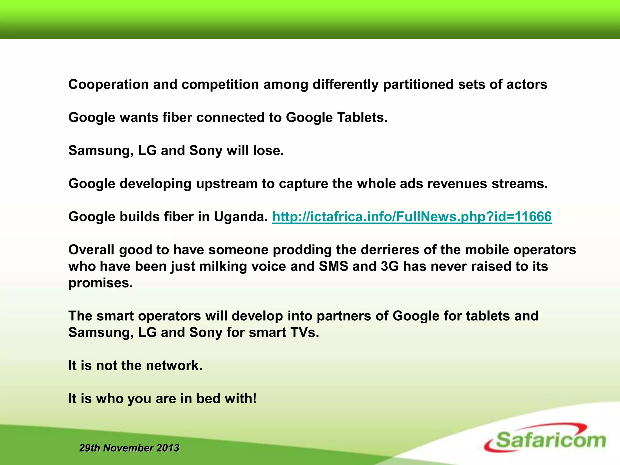 29th November 2013
Cooperation and competition among differently partitioned sets of actors
Google wants fiber connected to Google Tablets.
Samsung, LG and Sony will lose.
Google developing upstream to capture the whole ads revenues streams.
Google builds fiber in Uganda. http://ictafrica.info/FullNews.php?id=11666
Overall good to have someone prodding the derrieres of the mobile operators
who have been just milking voice and SMS and 3G has never raised to its
promises.
The smart operators will develop into partners of Google for tablets and
Samsung, LG and Sony for smart TVs.
It is not the network.
It is who you are in bed with!
 