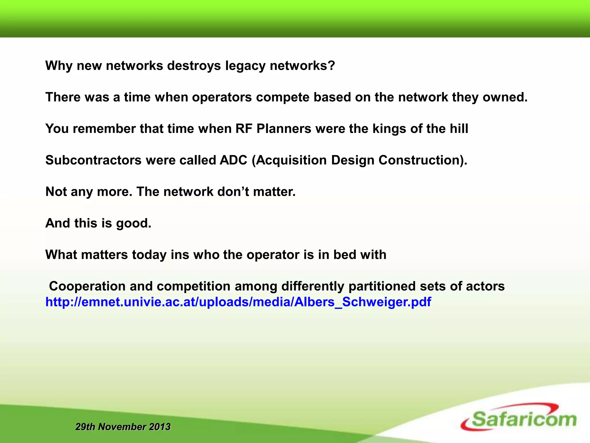 29th November 2013
Why new networks destroys legacy networks?
There was a time when operators compete based on the network they owned.
You remember that time when RF Planners were the kings of the hill
Subcontractors were called ADC (Acquisition Design Construction).
Not any more. The network don’t matter.
And this is good.
What matters today ins who the operator is in bed with
Cooperation and competition among differently partitioned sets of actors
http://emnet.univie.ac.at/uploads/media/Albers_Schweiger.pdf
 