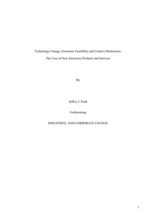 1
Technology Change, Economic Feasibility and Creative Destruction:
The Case of New Electronic Products and Services
By
Jeffrey L Funk
Forthcoming
INDUSTRIAL AND CORPORATE CHANGE
 