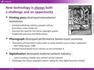 New technology is always both 
a challenge and an opportunity 
 Printing press destroyed monasteries’ 
economies 
 Created publishing industry, popular culture, 
journalism, mass media etc. 
 Incurred the need for the classic copyright system 
 Enabled Renaissance and Reformation 
 Phonograph destroyed performance based music economy 
 “Everyone will have their ready-made or ready-pirated music in their cupboards.” 
- John Philip Sousa, 1906 
 Created record based music industry as we remember it 
 Digitalisation destroyed material content industry… 
 … and is creating a totally new content service industry 
 Challenges the classic copyright system, calling for new digital business models 
Printer in 1568, Public Domain 
5.9.2014 TIEKE Tietoyhteiskunnan kehittämiskeskus ry 13 
 