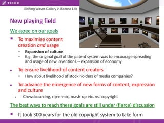 Shifting Waves Gallery in Second Life 
New playing field 
We agree on our goals 
 To maximise content 
creation and usage 
 Expansion of culture 
 E.g. the original goal of the patent system was to encourage spreading 
and usage of new inventions -- expansion of economy 
 To ensure livelihood of content creators 
 How about livelihood of stock holders of media companies? 
 To advance the emergence of new forms of content, expression 
and culture 
 Crowdsourcing, rip-n-mix, mash-up etc. vs. copyright 
The best ways to reach these goals are still under (fierce) discussion 
 It took 300 years for the old copyright system to take form 
 