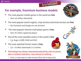 For example, freemium business models 
 The most popular mobile games in the world are free 
 Over one billion downloads 
 The most popular search engines, map services and email services are free 
 But Facebook and Google are not charities! 
 The most popular Internet multi player game is free 
 Over 35 million registered players 
 One of the most awarded comics in the world is free 
 E.g. Hugo in 2009, 2010 and 2011 
 The most watched Finnish movie is free 
 3,5 – 4 million downloads in 2 months 
 Technology has always improved productivity and cut prices, 
also in content industries, now almost to nothing … 
 Free is a new way to make money! (but not an easy one) 
 