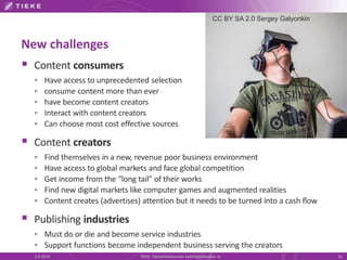 New challenges 
 Content consumers 
 Have access to unprecedented selection 
 consume content more than ever 
 have become content creators 
 Interact with content creators 
 Can choose most cost effective sources 
 Content creators 
CC BY SA 2.0 Sergey Galyonkin 
 Find themselves in a new, revenue poor business environment 
 Have access to global markets and face global competition 
 Get income from the “long tail” of their works 
 Find new digital markets like computer games and augmented realities 
 Content creates (advertises) attention but it needs to be turned into a cash flow 
 Publishing industries 
 Must do or die and become service industries 
 Support functions become independent business serving the creators 
5.9.2014 TIEKE Tietoyhteiskunnan kehittämiskeskus ry 16 
 