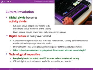 CC 3.0 SA BY Sebastien Delorme 
Cultural revolution 
• Digital divide becomes 
activity divide 
• ICT gives active people new means to be 
even more active members of the society 
• Gives passive people new means to be even more passive 
• Digital culture is easily overlooked 
• A whole Finnish generation was in Habbo Hotel and IRC Gallery before traditional 
media and society caught on social media 
• Over 100.000 Finns were playing Internet poker before society took notice. 
• What cultural phenomenon is going on at the moment without us noticing it? 
• Technological imperative 
• Everybody has to be able to use ICT in order to be a member of society 
• ICT and digital services have to available, accessible and usable 
5.9.2014 TIEKE Tietoyhteiskunnan kehittämiskeskus ry 18 
 