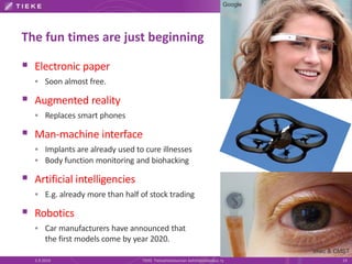 The fun times are just beginning 
 Electronic paper 
 Soon almost free. 
 Augmented reality 
 Replaces smart phones 
 Man-machine interface 
 Implants are already used to cure illnesses 
 Body function monitoring and biohacking 
 Artificial intelligencies 
 E.g. already more than half of stock trading 
 Robotics 
 Car manufacturers have announced that 
the first models come by year 2020. 
Google 
Imec & CMST 
5.9.2014 TIEKE Tietoyhteiskunnan kehittämiskeskus ry 19 
 