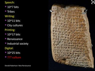 Speech: 
 10^7 bits 
 Tribes 
Writing: 
 10^11 bits 
 City cultures 
Printing: 
 10^17 bits 
 Renaissance 
 Industrial society 
Digital: 
 10^25 bits 
 ??? culture 
Donald Robertson: New Renaissance 
 