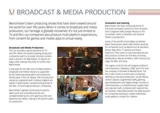 BROADCAST & MEDIA PRODUCTION
Manchester’s been producing shows that have been viewed around
the world for over fifty years. When it comes to broadcast and media
production, our heritage is globally renowned. It’s not just limited to
TV and film, our companies also produce multi-platform experiences,
from content for games and mobile apps to virtual reality.
Broadcast and Media Production
The city provides a great backdrop for TV
and film. When the world’s leading production
companies want to recreate Victorian London,
seek a stand-in for Manhattan, or require an
edgy urban setting, they look no further than
Manchester.
A key base for the BBC and ITV, Manchester’s
broadcast and media industry is supported
by the fastest growing talent and production
facility base in the UK. Nearly 15% of production
resources registered with Creative England are
based in Manchester, complementing those of
the BBC, ITV and large production companies.
Manchester’s global connectivity, locations,
talent pool and cost-effectiveness are
complemented by the UK’s generous film and
television tax reliefs, making it the perfect place
for production.
Animation and Gaming
Manchester has been producing some of
the finest animated content for over 40 years;
from Cosgrove Hall’s Danger Mouse to The
Furchester Hotel, a CBeebies and Sesame
Street co-production.
Some of the world’s most highly acclaimed
talent have grown within Manchester working
for companies such as Mackinnon & Saunders,
Brown Bag Films, TT Games and Cloud
Imperium. Their work is truly international and
they produce content for the likes of Disney,
Nickleodeon, Warner Brothers, 20th Century Fox,
Lego, the BBC and Sony.
The region is HQ for the UK’s largest children’s
commissioners, CBeebies, CBBC and CITV, who
are uniquely co-located at MediaCityUK. The
city is also home to world-class companies
working across post-production, visual effects,
motion capture, augmented reality, gaming,
app development and digital design. Access to
commissioners, a comprehensive supply chain
and talented staff, combined with state-of-the-
art facilities, make Manchester the ideal location
for companies looking to create multimedia,
multi-platform content for children.
 