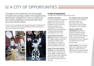 A CITY OF OPPORTUNITIES
Convergence and collaboration are driving digital
innovation and creating a wealth of new opportunities.
Manchester’s strengths lie in how our creative and
tech clusters collaborate not only with each other,
but across industry sectors.
Creative and tech companies work alongside the region’s established life
sciences, healthcare, financial and professional services businesses to
create the next wave of innovation.
A place of opportunity
The region offers a wealth of opportunities across:
ADVANCED MATERIALS:
a centre of excellence for advanced
materials and the home of the
graphene, the world’s thinnest
strongest and most conductive
material. Graphene could
potentially be used to create
flexible phones, super-high speed
computing, pliable wearable
technology and much more.
ADVERTISTING AND DIGITAL
MEDIA: Manchester is home to the
UK’s biggest regional advertising,
marketing and design centre.
Technologies such as AdTech
and data analytics underpin the
continued growth of this sector.
FINANCE AND PROFESSIONAL
SERVICES: this well-established
sector includes companies such
as BNY Mellon, Lloyds Bank and
Latham & Watkins, who collaborate
with the region’s technologists
to develop innovative ways to do
business.
LIFE SCIENCES AND HEALTHCARE:
the first British city to integrate
primary and social care,
Manchester offers unique
opportunities to test and adopt
new systems and technologies.
MANUFACTURING AND
ENGINEERING: Manchester’s
advanced manufacturing and
engineering expertise is well
known. Local businesses like NXP,
Thales, Siemens and Ferranti
actively work with tech companies
to create the future of smart
manufacturing.
PUBLIC SERVICES: our innovative
public sector organisations work
together to release and bring
together data in one place, making
it easier for developers to access.
 