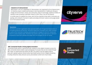 CityVerve IoT Demonstrator
Manchester is the UK’s designated IoT demonstrator city. Supported by the UK government,
its CityVerve project enables partnerships to test improvements in healthcare, transport,
energy and environment, culture, and community using IoT technology. CityVerve enables IoT
testing at scale providing a replicable model for other cities in the UK and beyond.
It includes plans for talkative bus stops, which let bus operators know when commuters are
waiting, and a network of sensors in parks and along commuter routes to encourage people
to do more physical activity.
BBC Connected Studio: Driving digital innovation
Connected Studio works in partnership with industry to drive digital innovation across the
BBC. Connected Studio enables rapid prototyping of concepts that are then tested through
BBC Taster; an experiential area where the BBC can publicly user-test digital projects
early with a global audience. Recent pilots have tested various forms of digital storytelling
including interactive video, binaural sound, personalised content and virtual reality.
TRUSTECH
TRUSTECH is an NHS organisation that improves healthcare through the development of
innovative products and services. TRUSTECH works with innovation from within the NHS
as well as from business to develop and evaluate technologies for the NHS market and
solve for unmet medical need. TRUSTECH has worked with many international med-tech
companies to help them develop and adapt their technologies for the UK market.
 