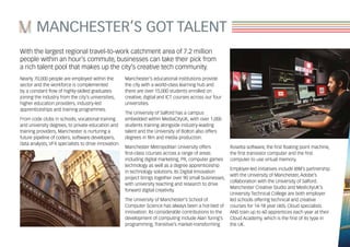 MANCHESTER’S GOT TALENT
With the largest regional travel-to-work catchment area of 7.2 million
people within an hour’s commute, businesses can take their pick from
a rich talent pool that makes up the city’s creative tech community.
Nearly 70,000 people are employed within the
sector and the workforce is complemented
by a constant flow of highly-skilled graduates
joining the industry from the city’s universities,
higher education providers, industry-led
apprenticeships and training programmes.
From code clubs in schools, vocational training
and university degrees, to private education and
training providers, Manchester is nurturing a
future pipeline of coders, software developers,
data analysts, VFX specialists to drive innovation.
Manchester’s educational institutions provide
the city with a world-class learning hub and
there are over 15,000 students enrolled on
creative, digital and ICT courses across our four
universities.
The University of Salford has a campus
embedded within MediaCityUK, with over 1,000
students training alongside industry-leading
talent and the University of Bolton also offers
degrees in film and media production.
Manchester Metropolitan University offers
first-class courses across a range of areas
including digital marketing, PR, computer games
technology as well as a degree apprenticeship
in technology solutions. Its Digital Innovation
project brings together over 90 small businesses,
with university teaching and research to drive
forward digital creativity.
The University of Manchester’s School of
Computer Science has always been a hot-bed of
innovation. Its considerable contributions to the
development of computing include Alan Turing’s
programming, Transitive’s market-transforming
Rosetta software, the first floating point machine,
the first transistor computer and the first
computer to use virtual memory.
Employer-led initiatives include IBM’s partnership
with the University of Manchester, Adobe’s
collaboration with the University of Salford.
Manchester Creative Studio and MedicityUK’s
University Technical College are both employer
led schools offering technical and creative
courses for 14-18 year olds. Cloud specialists
ANS train up to 60 apprentices each year at their
Cloud Academy, which is the first of its type in
the UK.
 