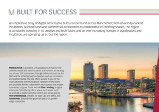 An impressive array of digital and creative hubs can be found across Manchester; from university-backed
incubators, science parks and commercial accelerators to collaborative co-working spaces. The region
is constantly investing in its creative and tech future, and an ever-increasing number of accelerators and
incubators are springing up across the region.
MediaCityUK is Europe’s only purpose-built hub for the
creative, media and tech industries. It’s home to an exciting
mix of over 250 businesses; from global brands such as the
BBC and ITV to fast growth companies such as Formisimo
and Carbon Digital. The site offers access to one of the
most advanced communications networks in the world
and provides flexible collaborative workspaces that enable
businesses to grow. These include The Landing, a digital
enterprise hub offering office space, tech areas, such
as a UX lab, a digital workflow centre and social spaces,
The Greenhouse, created for start-ups and SMEs, and
Tomorrow, a brand-new grow-on space for growth-
stage companies.
BUILT FOR SUCCESS
 