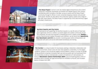 The Sharp Project is home to over 60 creative digital entrepreneurs and content
production companies. Businesses can benefit from flexible spaces; from campus
membership, which provides a hot-desk, access to events and the Sharp Project
community, through to offices in iconic converted shipping container and serviced
work spaces. Tenants are also able to hire production spaces, studios and a range of
high-spec event spaces. The Sharp Project is supported by a first-class technical, digital
and power infrastructure.
Northern Quarter and City Centre
Self-starting and self-supporting, the Northern Quarter is a real life story of how hubs
grow organically. Home to a vibrant, successful digital and creative community of over
150 companies, the area has long been a breeding ground for creative minds. Madlab, a
centre of technical and creative innovation and invention, can be found here. SpacePortX,
Rise Manchester and XYZ also provide co-working space where entrepreneurs can
collaborate with peers and access skills-based workshops and training.
The Corridor is a unique location for businesses seeking a networked, collaborative and
creative environment. Home to the UK’s two most applied to universities, it is the largest
academic campus in the UK and the largest clinical academic campus in Europe. Its 60,000
strong workforce comprises innovative start-ups and successful spin-out businesses from
the universities as well as multinationals. Location of CityVerve’s IoT demonstrator, it’s
home to Manchester Science Partnerships (MSP) a ground-breaking global centre of
excellence which provides the right environment for innovation to flourish, and incubator
spaces Innospace and UMIC.
 