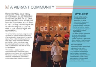 Manchester has a proud history
of innovation; it is a city committed
to entrepreneurship. The city has a
genuinely collaborative attitude that
is reinventing the way work is done.
Its 70,000 strong creative, digital and
tech community is supported by
over 70 local creative, digital and
tech networks.
The community has access to a range of events
and meet-ups that take place across a variety
of venues including digital hubs and co-working
spaces. These include CoderDojos, business
clubs, digital health networks, ecommerce
get-togethers, Ladies that UX, the Friday
Drinkabout MCR and the Lean Conf, to the
more social workshops with beer and pizza
and weekly yoga.
There are also a range of support
organisations such as Manchester Digital,
Creative pro.manchester, MPA and OpenData
Manchester that host events, workshops,
clinics and conferences for Manchester’s
active creative, digital and tech community.
A VIBRANT COMMUNITY
KEY PLAYERS
MANCHESTER DIGITAL
an independent trade
association for digital
businesses in Manchester,
which brings together
organisations and individuals
from all parts of the industry.
MANCHESTER PUBLICITY
ASSOCIATION
the largest publicity association
in Europe is dedicated to
bringing people from the
creative industries in Manchester
closer together through a series
of social and networking events.
PRO.MANCHESTER
the largest business development
organisation in the region,
with over 280 companies and
5,000 individual members from
the financial and professional
services. A creative pro.manchester
committee helps connect these
businesses with the city’s digital,
creative and media sector.
 