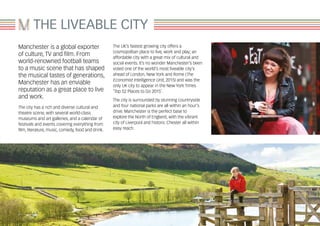 Manchester is a global exporter
of culture, TV and film. From
world-renowned football teams
to a music scene that has shaped
the musical tastes of generations,
Manchester has an enviable
reputation as a great place to live
and work.
The city has a rich and diverse cultural and
theatre scene, with several world-class
museums and art galleries, and a calendar of
festivals and events covering everything from
film, literature, music, comedy, food and drink.
The UK’s fastest growing city offers a
cosmopolitan place to live, work and play; an
affordable city with a great mix of cultural and
social events. It’s no wonder Manchester’s been
voted one of the world’s most liveable city’s
ahead of London, New York and Rome (The
Economist Intelligence Unit, 2015) and was the
only UK city to appear in the New York Times
‘Top 52 Places to Go 2015’.
The city is surrounded by stunning countryside
and four national parks are all within an hour’s
drive. Manchester is the perfect base to
explore the North of England, with the vibrant
city of Liverpool and historic Chester all within
easy reach.
THE LIVEABLE CITY
 