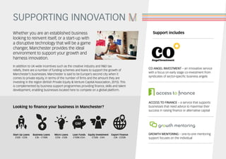 SUPPORTING INNOVATION
In addition to UK-wide incentives such as the creative industry and R&D tax
reliefs, there are a number of funding schemes and loans to support the growth of
Manchester’s businesses. Manchester is said to be Europe’s second city when it
comes to private equity, in terms of the number of firms and the amount they are
investing in the region (British Private Equity & Venture Capital Association, 2015). This
is complemented by business support programmes providing finance, skills and talent
development, enabling businesses located here to compete on a global platform.
Whether you are an established business
looking to reinvent itself, or a start-up with
a disruptive technology that will be a game
changer, Manchester provides the ideal
environment to support your growth and
harness innovation.
ACCESS TO FINANCE – a service that supports
businesses that need advice to maximise their
success in raising finance or alternative capital
CO ANGEL INVESTMENT – an innovative service
with a focus on early stage co-investment from
syndicates of sector-specific business angels
GROWTH MENTORING – one-to-one mentoring
support focuses on the individual
Start Up Loans
£500 - £25k
Micro Loans
£25k - £50k
Business Loans
£3k – £100k
Loan Funds
£100K-£5m
Export Finance
£3k - £250k
Equity Investment
£150k - £4m
Looking to finance your business in Manchester?
Support includes
 