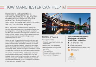 HOW MANCHESTER CAN HELP
Manchester is a city committed to
entrepreneurship and there are a number
of organisations, initiatives and funding
programmes designed to support
Manchester’s creative and digital businesses,
and help them to thrive and grow.
MIDAS, Manchester’s inward investment agency, can
signpost businesses towards all the relevant initiatives and
provide guidance on funding, which include loans from
£10,000 up to £5 million to enable growth and develop new
products. Other areas of support include angel investment,
accelerators, enterprise zones, knowledge transfer
partnerships and tax relief.
MIDAS can help you and your business with relocation and
expansion plans. MIDAS has a reputation for understanding
diverse business needs and helping to remove any barriers
for companies looking to locate or expand into Manchester.
MIDAS’ specialist business development team can assist you
with a range of free, bespoke packages of confidential support
that will make your journey as smooth and simple as possible.
The services provided by MIDAS, and the sister companies
within The Manchester Growth Company (MGC), are also
available to intermediaries such as location consultants, will
save you money, time and effort and enhance your project
with the expert knowledge and local intelligence that result in
a faster and more successful move.
MIDAS’ Services
Free support includes:
• Research support and business case
	development
• Introductions to local networks
• Recruitment and training support
	 and advice
• Property solutions
• Relocation advice and assistance
• Post-investment PR support
Contact MIDAS and see how
Manchester can help you
create future innovation.
T: +44 (0)161 237 4470
E: info@midas.org.uk
W: www.investinmanchester.com
@Midas_mcr
 
