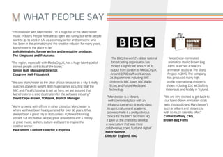 WHAT PEOPLE SAY
“I’m obsessed with Manchester. I’m a huge fan of the Manchester
music industry. People here are so open and funny, but while people
want to go to work in LA, as a comedy writer and someone who
has been in the animation and the creative industry for many years,
Manchester is the place to be”
Josh Weinstein, former writer and executive producer,
The Simpsons and Futurama
“The region, especially with MediaCityUK, has a huge talent pool of
trained people so it ticks all the boxes.”
Simon Hall, Managing Director,
Cosgrove Hall Fitzpatrick
“We saw Manchester as the clear choice because as a city it really
punches above its weight. With huge names including IBM, the
BBC and ITV all choosing to set up here, we are assured that
Manchester is a solid destination for the software industry.”
David Cape-Brown, TOPdesk, Branch Manager
“We’re growing with offices in other cities but Manchester is
where we have been headquartered for over 50 years. It has
always been a great city to do business in; forward looking,
vibrant, full of creative people, great universities and a history
of great music, fashion, culture and sport to inspire the
creative sector.”
Paul Smith, Content Director, Citypress
The BBC, the world’s oldest national
broadcasting organisation has
moved a significant amount of its
output from London to MediaCityUK.
Around 2,700 staff work across
26 departments including BBC
Children’s, BBC Sport, BBC Radio
5 Live, and Future Media and
Technology.
“Manchester is a vibrant,
well-connected place with an
infrastructure which is world-class.
Its spirit, culture and academic
prowess made it a pretty obvious
choice for the BBC’s Northern HQ.
It gave us the chance to develop
a new culture that was more
collaborative, open, fluid and digital”
Peter Salmon,
Director England, BBC
Twice Oscar-nominated
animation studio Brown Bag
Films launched a new 2D
animation studio at The Sharp
Project in 2015. The company
has produced many high-
profile international children’s
shows including Doc McStuffins,
Octonauts and Noddy in Toyland.
“We are very excited to get back to
our hand-drawn animation roots
with this studio and Manchester’s
such a brilliant and vibrant city
with so much talent to offer.”
Cathal Gaffney, CEO,
Brown Bag Films
 
