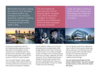 An economic powerhouse with the
UK’s fastest growing regional economy,
Manchester has developed a strong
reputation as a competitive place to do
business and is fast becoming a magnet
for attracting global talent, as well as the
location of choice, for savvy investors.
One of Europe’s largest creative, digital
and technology clusters, Manchester has
a thriving community of businesses, from
start-ups and home-grown companies
that IPO above £1 billion such as AO.com
and Boohoo.com, to global players BBC,
Google, IBM and Cisco. These companies
sit side-by-side in our creative and digital
clusters, incubators and co-working spaces,
where they converge, collaborate and drive
innovation. This is complemented by four
leading universities with a proven track
record for collaborating with industry on
ground-breaking R&D in areas from health
to data and cloud computing.
The city’s global connectivity, collaborative
hubs, a roster of meet-ups and networking
events, talent pool, cost-effectiveness and
business support offer make Manchester
the place for companies looking to
innovative and drive the future of
creativity and technology.
You can expect great things from the
world’s original modern city and its people.
So why not join us here, and come create
the future.
Today, the region is home to
giants of both creativity and
technology who collaborate
to create the next wave of
innovation.
Manchester has been creating
the future for over 250 years.
The original modern city;
birthplace of the Industrial
Revolution, ambition, creativity
and pioneering new ways
of working are part of the
region’s DNA.
The city is where the
atom was split, the first
stored-program computer
built, where the world’s
strongest 2D material,
graphene, was isolated and
where 25 Nobel Laureates
have been produced.
 