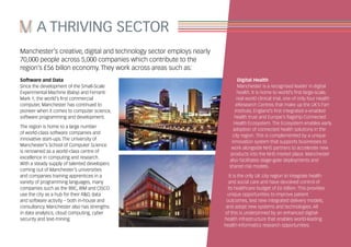 A THRIVING SECTOR
Manchester’s creative, digital and technology sector employs nearly
70,000 people across 5,000 companies which contribute to the
region’s £56 billon economy. They work across areas such as:
Digital Health
Manchester is a recognised leader in digital
health. It is home to world’s first large-scale,
real world clinical trial, one of only four Health
eResearch Centres that make up the UK’s Farr
Institute, England’s first integrated e-enabled
health trust and Europe’s flagship Connected
Health Ecosystem. The Ecosystem enables early
adoption of connected health solutions in the
city region. This is complemented by a unique
innovation system that supports businesses to
work alongside NHS partners to accelerate new
products into the NHS market place. Manchester
also facilitates stage-gate deployments and
shared risk models.
It is the only UK city region to integrate health
and social care and have devolved control of
its healthcare budget of £6 billion. This provides
unique opportunities to improve patient
outcomes, test new integrated delivery models,
and adopt new systems and technologies. All
of this is underpinned by an enhanced digital-
health infrastructure that enables world-leading
health-informatics research opportunities.
Software and Data
Since the development of the Small-Scale
Experimental Machine (Baby) and Ferranti
Mark 1, the world’s first commercial
computer, Manchester has continued to
pioneer when it comes to computer science,
software programming and development.
The region is home to a large number
of world-class software companies and
innovative start-ups. The University of
Manchester’s School of Computer Science
is renowned as a world-class centre of
excellence in computing and research.
With a steady supply of talented developers
coming out of Manchester’s universities
and companies training apprentices in a
variety of programming languages, many
companies such as the BBC, IBM and CISCO
use the city as a hub for their R&D, data
and software activity – both in-house and
consultancy. Manchester also has strengths
in data analytics, cloud computing, cyber
security and text-mining.
 