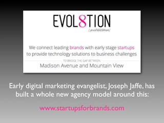 Early digital marketing evangelist, Joseph Jaffe, has
built a whole new agency model around this:
www.startupsforbrands.com
 