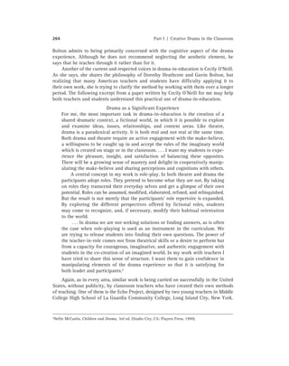 264 Part I / Creative Drama in the Classroom
Bolton admits to being primarily concerned with the cognitive aspect of the drama
experience. Although he does not recommend neglecting the aesthetic element, he
says that he teaches through it rather than for it.
Another of the current and respected voices in drama-in-education is Cecily O’Neill.
As she says, she shares the philosophy of Dorothy Heathcote and Gavin Bolton, but
realizing that many American teachers and students have difﬁculty applying it to
their own work, she is trying to clarify the method by working with them over a longer
period. The following excerpt from a paper written by Cecily O’Neill for me may help
both teachers and students understand this practical use of drama-in-education.
Drama as a Signiﬁcant Experience
For me, the most important task in drama-in-education is the creation of a
shared dramatic context, a ﬁctional world, in which it is possible to explore
and examine ideas, issues, relationships, and content areas. Like theatre,
drama is a paradoxical activity. It is both real and not real at the same time.
Both drama and theatre require an active engagement with the make-believe,
a willingness to be caught up in and accept the rules of the imaginary world
which is created on stage or in the classroom. . . . I want my students to expe-
rience the pleasure, insight, and satisfaction of balancing these opposites.
There will be a growing sense of mastery and delight in cooperatively manip-
ulating the make-believe and sharing perceptions and cognitions with others.
A central concept in my work is role-play. In both theatre and drama the
participants adopt roles. They pretend to become what they are not. By taking
on roles they transcend their everyday selves and get a glimpse of their own
potential. Roles can be assumed, modiﬁed, elaborated, reﬁned, and relinquished.
But the result is not merely that the participants’ role repertoire is expanded.
By exploring the different perspectives offered by ﬁctional roles, students
may come to recognize, and, if necessary, modify their habitual orientation
to the world.
. . . In drama we are not seeking solutions or ﬁnding answers, as is often
the case when role-playing is used as an instrument in the curriculum. We
are trying to release students into ﬁnding their own questions. The power of
the teacher-in-role comes not from theatrical skills or a desire to perform but
from a capacity for courageous, imaginative, and authentic engagement with
students in the co-creation of an imagined world. In my work with teachers I
have tried to share this sense of structure. I want them to gain conﬁdence in
manipulating elements of the drama experience so that it is satisfying for
both leader and participants.7
Again, as in every area, similar work is being carried on successfully in the United
States, without publicity, by classroom teachers who have created their own methods
of teaching. One of them is the Echo Project, designed by two young teachers in Middle
College High School of La Guardia Community College, Long Island City, New York.
7Nellie McCaslin, Children and Drama, 3rd ed. (Studio City, CA: Players Press, 1999).
 