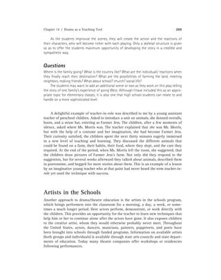 Chapter 14 / Drama as a Teaching Tool 269
As the students improvise the scenes, they will create the action and the reactions of
their characters, who will become richer with each playing. Only a skeletal structure is given
so as to offer the students maximum opportunity of developing the story in a credible and
sympathetic way.
Questions
Where is the family going? What is the country like? What are the individuals’ reactions when
they ﬁnally reach their destination? What are the possibilities of farming the land, meeting
neighbors, making friends? What about school? church? social life?
The students may want to add an additional scene or two as they work on this play telling
the story of one family’s experience of going West. Although I have included this as an appro-
priate topic for elementary classes, it is also one that high school students can relate to and
handle on a more sophisticated level.
A delightful example of teacher-in-role was described to me by a young assistant
teacher of preschool children. Asked to introduce a unit on animals, she donned overalls,
boots, and a straw hat, entering as Farmer Jess. The children, after a few moments of
silence, asked where Ms. Morris was. The teacher explained that she was Ms. Morris,
but with the help of a costume and her imagination, she had become Farmer Jess.
Their curiosity satisﬁed, the children spent the next thirty minutes eagerly immersed
in a new level of teaching and learning. They discussed the different animals that
could be found on a farm, their habits, their food, where they slept, and the care they
required. At the end of the period, when Ms. Morris left the room, she suggested, that
the children draw pictures of Farmer Jess’s farm. Not only did they respond to the
suggestion, but for several weeks afterward they talked about animals, described them
in pantomime, and begged for more stories about them. This is an example of a lesson
by an imaginative young teacher who at that point had never heard the term teacher-in-
role yet used the technique with success.
Artists in the Schools
Another approach to drama/theatre education is the artists in the schools program,
which brings performers into the classroom for a morning, a day, a week, or some-
times a much longer period. Here actors perform, demonstrate, or work directly with
the children. This provides an opportunity for the teacher to learn new techniques that
help him or her to continue alone after the actors have gone. It also exposes children
to the creative artist, whom they would otherwise probably never meet. Throughout
the United States, actors, dancers, musicians, painters, puppeteers, and poets have
been brought into schools through funded programs. Information on available artists
(both groups and individuals) is available through state arts councils and state depart-
ments of education. Today many theatre companies offer workshops or residencies
following performances.
 