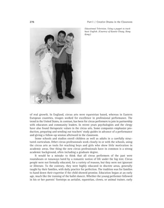 276 Part I / Creative Drama in the Classroom
Educational Television. Using a puppet to teach
basic English. (Courtesy of Kannie Chung, Hong
Kong.)
of real growth. In England, circus arts were equestrian based, whereas in Eastern
European countries, troupes worked for excellence in professional performance. The
trend in the United States, in contrast, has been for circus performers to join in partnership
with educators and community leaders. In recent years psychologists and the clergy
have also found therapeutic values in the circus arts. Some companies emphasize pro-
duction, preparing and sending out teachers’ study guides in advance of a performance
and giving a follow-up session afterward in the classroom.
Some schools and studios enroll children as well as adults in a carefully struc-
tured curriculum. Other circus professionals work closely in or with the schools, using
the circus arts as tools for reaching boys and girls who show little motivation in
academic areas. One thing the new circus professionals have in common is a strong
academic background, often including a graduate degree.
It would be a mistake to think that all circus performers of the past were
roustabouts or runaways lured by a romantic notion of life under the big tent. Circus
people were not formally educated, for a variety of reasons, but they were not ignorant
or illiterate. To the contrary, they were highly educated in discrete areas, generally
taught by their families, with daily practice for perfection. The tradition was for families
to hand down their expertise if the child showed promise. Education began at an early
age, much like the training of the ballet dancer. Whether the young performer followed
in his or her parents’ footsteps as aerialist, equestrian, clown, or animal trainer, early
 