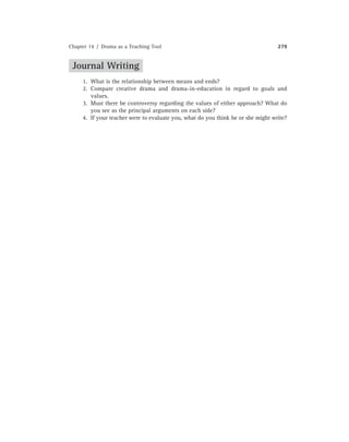 Chapter 14 / Drama as a Teaching Tool 279
Journal Writing
1. What is the relationship between means and ends?
2. Compare creative drama and drama-in-education in regard to goals and
values.
3. Must there be controversy regarding the values of either approach? What do
you see as the principal arguments on each side?
4. If your teacher were to evaluate you, what do you think he or she might write?
 