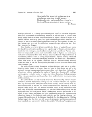 Chapter 14 / Drama as a Teaching Tool 257
The school of the future will, perhaps, not be a
school as we understand it—with benches,
blackboards, and a teacher’s platform—it may be a
theatre, a library, a museum, or a conversation.
—Leo Tolstoy
Tolstoy’s prediction of a century ago has taken place; today, we ﬁnd both receptivity
and active involvement of community resources in the education of children and
young people. One of the most effective resources is theatre. The use of drama as a
tool for teaching is not new: historically, both drama and theatre have long been rec-
ognized as potent means of education and indoctrination. The ways they are used to-
day, however, are new, and they differ in a number of respects from the ways they
have been used in the past.
Most familiar to us in the Western world is the theatre of ancient Greece, which
developed from celebration and dance into a golden age of theatre. Athenian educa-
tion in the ﬁfth century B.C. was based on music, literature, and dance. Physical activ-
ities were emphasized, whereas music included the study of rhythms and harmony as
well as the instruments of the time. Because dance was basic to religious festivals, it
was stressed, and the chorus of young people received a rigorous training subsidized
by wealthy citizens. Dramatists were highly respected, and drama was a major educa-
tional force. Plato, in The Republic, advocated play as a way of learning. Aristotle
urged education in the arts, distinguishing between activities that were means and
those that were ends.
The medieval church taught through the medium of mystery plays and, in so doing,
helped to restore theatre to its proper place as a great art form. By the last half of the
sixteenth century, drama was an important part of the curriculum of the English boys’
schools; not only the reading but the staging of classic plays ﬂourished. We could go
on through the centuries, nation by nation and culture by culture, ﬁnding examples
of the various ways drama and theatre have been used to inform, inspire, entertain,
and indoctrinate.
The United States has only recently discovered the relationship between theatre
and school. Indeed, the twentieth century was well advanced before the arts began to
have any real impact on public education in this country. Private schools often of-
fered opportunities in the arts, but usually as extracurricular activities or as minor
subjects, rarely placed on a par with the so-called solids. On the secondary school
level, they were given even less emphasis. All the arts tended to be what the teacher
made them; thus they reﬂected the teacher’s background, interests, and attitude. In the
minds of many, theatre and dance were even questionable as part of a young person’s
education. Drama, in fact, followed music, athletics, and the visual arts into the cur-
riculum. The publication of the National Standards for Arts Education in 1994 has
had an impact, but the states are still uneven in acceptance and implementation of
these standards and are therefore far from the subtitle: “What Every Young American
 