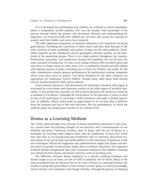Chapter 14 / Drama as a Teaching Tool 261
It is to be hoped that performances by children are conﬁned to school assemblies,
where a sympathetic invited audience will view the product with knowledge of the
process through which the product was developed. Honesty and understanding are
important, not technical skills that children do not have and cannot be expected to
acquire until their bodies and voices have matured.
The other important component of aesthetic education is the experience of seeing
good theatre. Providing this experience is often easier said than done because of the
wide variation in both availability and quality of plays for the child audience. Avail-
ability depends on the community and its geographic location; quality, on the stan-
dards of the producing groups. There is no single pattern throughout the country.
Professional, university, and community theatres all contribute, but not all meet the
same standard of production. In some areas college theatres offer excellent plays and
tour them to nearby towns. In other areas civic or community theatres provide regular
and ongoing seasons of plays, including one or more for children and youth. In still
other communities schools sponsor performances by professional touring companies
whose work also varies in quality. Few plays designed for the adult audience are
appropriate for elementary school children, though many adult plays hold interest
and are recommended for high school students.
Good dramatic literature, well performed and artistically costumed and staged, is
welcomed by every drama and classroom teacher as the other aspect of aesthetic edu-
cation. A ﬁne production nourishes as well as gives pleasure and, moreover, holds up
a standard of excellence. Although the involvement of the spectator is rarely as deep
as that of the participant, it can bring a child excitement and make a lasting impres-
sion. In addition, theatre helps build an appreciation of an art form that is different
from the response one has to ﬁlm and television. The live performance, in which the
audience plays an integral part, touches us on a deeper level.
Drama as a Learning Medium
The 1970s, which brought new concepts of drama and theatre education to this coun-
try, caused some far-reaching changes in our practices and a reexamination of our
methods and goals. Classroom teachers, more at home with the use of drama as a
technique for teaching other subjects than with the production of plays (for which
they had little or no background and insufﬁcient time to rehearse), discovered cre-
ative drama to be an exciting and useful addition to the curriculum. Proponents of the
new techniques offered the suggestion that administrators might ﬁnd drama and the-
atre more acceptable as educational media than as aesthetic education. This argument
would be further strengthened, they said, if research could prove that children’s learning
was enhanced when drama and theatre had been used as teaching tools.
The difference between drama employed as a speciﬁc teaching technique and
drama taught as an art form, an end in itself, is primarily one of intent. Many of the
same procedures may be followed, but in the case of drama as a learning medium, the
teacher is using these procedures to reach certain extrinsic goals: to convey knowledge,
arouse interest, solve problems, and change attitudes. Through the process of studying
 
