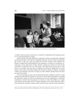 262 Part I / Creative Drama in the Classroom
Julia Morris teaching young children using a puppet as a tool. (Courtesy of Julia Morris.)
a conﬂict and the persons involved in it, material is illuminated and interpreted, just
as it is in the preparation of a play.
British educator Dorothy Heathcote’s approach to drama is particularly appealing
to classroom teachers, who ﬁnd in it techniques that they can use in their own teaching.
She works, as she says, from the inside out, and her concern is that children use
drama to expand their understanding of life experiences, to reﬂect on a particular cir-
cumstance, and to make sense of their world in a deeper way. There is no area of the
curriculum in which she has not used drama. She begins with process and in time
moves to a product that may take an audience into account, though this is not her
major concern. She consciously employs the elements of drama to educate, according
to Betty Jane Wagner, and aims to bring out what children already know but don’t
yet know they know.5
In lieu of putting on plays and dramatizing literature, Heathcote prefers to help
children ﬁnd the dramatic moment in an event or unit of study. She believes in helping
the teacher use drama to teach more effectively, but not by exploiting it to sugarcoat
nondramatic material. She encourages the teacher to work with children as a guide
and resource person. When there is a drama specialist in the school, Heathcote advo-
cates having the classroom teacher follow up the lesson with the drama specialist’s
5Betty Jane Wagner, Dorothy Heathcote (Washington, DC: National Education Association Press, 1976).
 