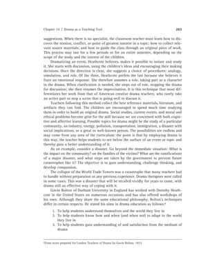 Chapter 14 / Drama as a Teaching Tool 263
suggestions. When there is no specialist, the classroom teacher must learn how to dis-
cover the tension, conﬂict, or point of greatest interest in a topic; how to collect rele-
vant source materials; and how to guide the class through an original piece of work.
This process may last for a few periods or for an entire semester, depending on the
scope of the study and the interest of the children.
Dramatizing an event, Heathcote believes, makes it possible to isolate and study
it. She starts with discussion, using the children’s ideas and encouraging their making
decisions. Once the direction is clear, she suggests a choice of procedures: analogy,
simulation, and role. Of the three, Heathcote prefers the last because she believes it
ﬁxes an emotional response. She therefore assumes a role, taking part as a character
in the drama. When clariﬁcation is needed, she steps out of role, stopping the drama
for discussion; she then resumes the improvisation. It is this technique that most dif-
ferentiates her work from that of American creative drama teachers, who rarely take
an active part or stop a scene that is going well to discuss it.
Teachers following this method collect the best reference materials, literature, and
artifacts they can ﬁnd. The children are encouraged to spend much time studying
them in order to build an original drama. Social studies, current events, and moral and
ethical problems become grist for the mill because we are concerned with both cogni-
tive and affective learning. Possible topics for drama might be the study of a particular
community, an industry, energy, pollution, transportation, immigration, a disaster with
social implications, or a great or well-known person. The possibilities are endless and
may come from any area of the curriculum; the point is that by employing drama in
this way, the teacher helps students to see below the surface of an event or topic and
thereby gain a better understanding of it.
As an example, consider a disaster. Go beyond the immediate situation: What is
the impact on the community? on the families of the victims? What are the ramiﬁcations
of a major disaster, and what steps are taken by the government to prevent future
catastrophes like it? The objective is to gain understanding, challenge thinking, and
develop compassion.
The collapse of the World Trade Towers was a catastrophe that many teachers had
to handle without preparation or any previous experience. Drama therapists were called
in some cases. This was a disaster that will be recalled vividly for years to come, with
drama still an effective way of coping with it.
Gavin Bolton of Durham University in England has worked with Dorothy Heath-
cote in the United States on numerous occasions and has also offered workshops of
his own. Although they share the same educational philosophy, Bolton’s techniques
differ in certain respects. He stated his aims in drama education as follows:6
1. To help students understand themselves and the world they live in
2. To help students know how and when (and when not) to adapt to the world
they live in
3. To help students gain understanding of and satisfaction from the medium of
drama
6From notes prepared for London Teachers of Drama by Gavin Bolton, 1973.
 