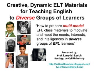 Creative, Dynamic ELT Materials
for Teaching English
to Diverse Groups of Learners
“How to prepare multi-modal
EFL class materials to motivate
and meet the needs, interests,
and intelligences in diverse
groups of EFL learners”
Presented by:
Prof. Larry M. Lynch
Santiago de Cali University
http://bettereflteacher.blogspot.com/
lynchlarrym@gmail.com
 