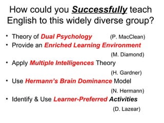 How could you Successfully teach
English to this widely diverse group?
• Theory of Dual Psychology (P. MacClean)
• Provide an Enriched Learning Environment
(M. Diamond)
• Apply Multiple Intelligences Theory
(H. Gardner)
• Use Hermann’s Brain Dominance Model
(N. Hermann)
• Identify & Use Learner-Preferred Activities
(D. Lazear)
 