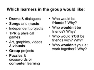 Which learners in the group would like:
• Drama & dialogues
• Songs and music
• Independent projects
• TPR & physical
games
• Art, graphics, videos
& visuals
• Group projects
• Puzzles &
crosswords or
computer learning
• Who would be
friends? Why?
• Who wouldn’t be
friends? Why?
• Who would YOU be
friends with? Why?
• Who wouldn’t you let
work together? Why?
 