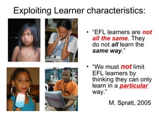 Exploiting Learner characteristics:
• “EFL learners are not
all the same. They
do not all learn the
same way.”
• “We must not limit
EFL learners by
thinking they can only
learn in a particular
way.”
M. Spratt, 2005
 