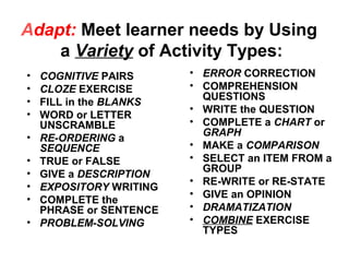 Adapt: Meet learner needs by Using
a Variety of Activity Types:
• COGNITIVE PAIRS
• CLOZE EXERCISE
• FILL in the BLANKS
• WORD or LETTER
UNSCRAMBLE
• RE-ORDERING a
SEQUENCE
• TRUE or FALSE
• GIVE a DESCRIPTION
• EXPOSITORY WRITING
• COMPLETE the
PHRASE or SENTENCE
• PROBLEM-SOLVING
• ERROR CORRECTION
• COMPREHENSION
QUESTIONS
• WRITE the QUESTION
• COMPLETE a CHART or
GRAPH
• MAKE a COMPARISON
• SELECT an ITEM FROM a
GROUP
• RE-WRITE or RE-STATE
• GIVE an OPINION
• DRAMATIZATION
• COMBINE EXERCISE
TYPES
 